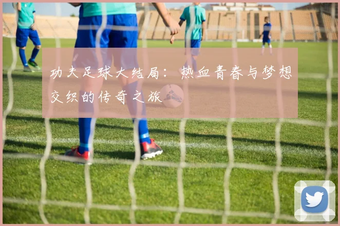 功夫足球大结局：热血青春与梦想交织的传奇之旅