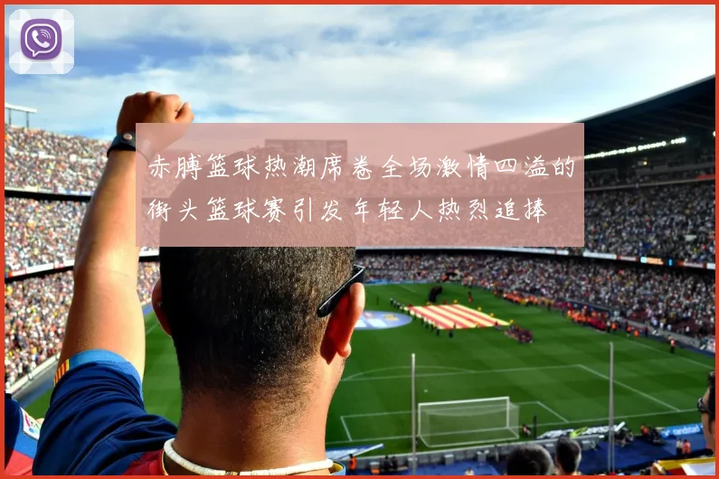 赤膊篮球热潮席卷全场激情四溢的街头篮球赛引发年轻人热烈追捧