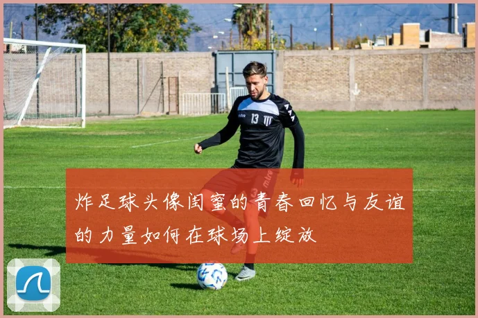 炸足球头像闺蜜的青春回忆与友谊的力量如何在球场上绽放