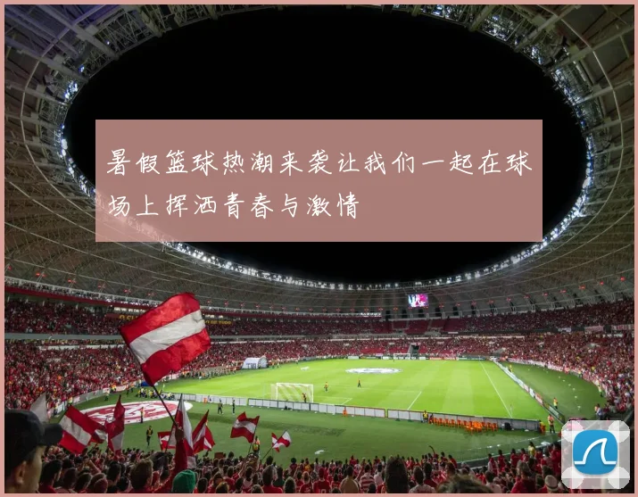 暑假篮球热潮来袭让我们一起在球场上挥洒青春与激情