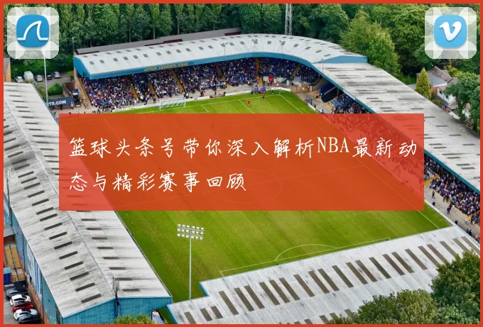 篮球头条号带你深入解析NBA最新动态与精彩赛事回顾