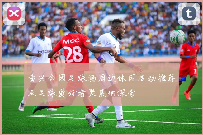 黄兴公园足球场周边休闲活动推荐及足球爱好者聚集地探索