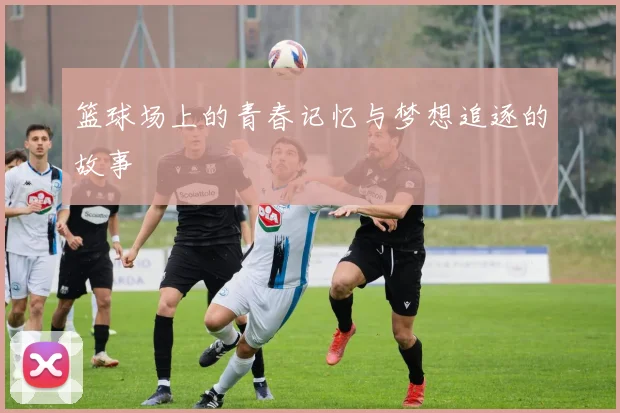 篮球场上的青春记忆与梦想追逐的故事