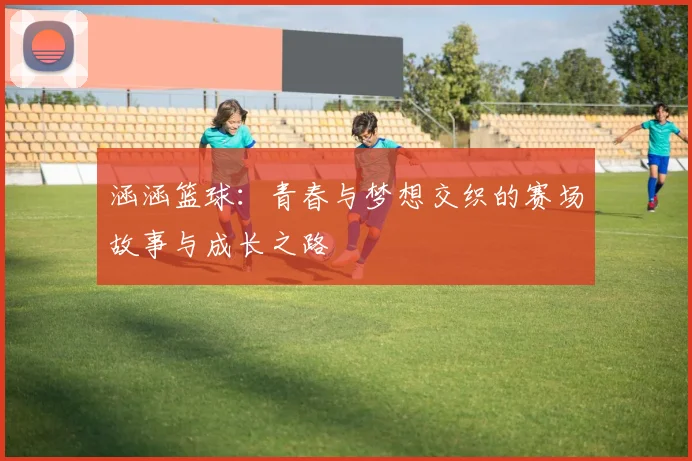 涵涵篮球：青春与梦想交织的赛场故事与成长之路